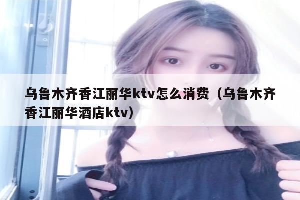 乌鲁木齐香江丽华ktv怎么消费（乌鲁木齐香江丽华酒店ktv）