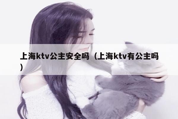 上海ktv公主安全吗（上海ktv有公主吗）