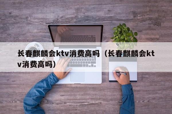 长春麒麟会ktv消费高吗（长春麒麟会ktv消费高吗）