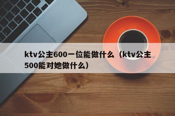 ktv公主600一位能做什么（ktv公主500能对她做什么）