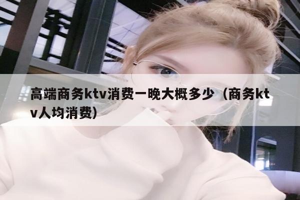高端商务ktv消费一晚大概多少（商务ktv人均消费）