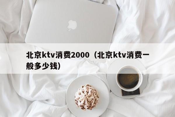 北京ktv消费2000（北京ktv消费一般多少钱）