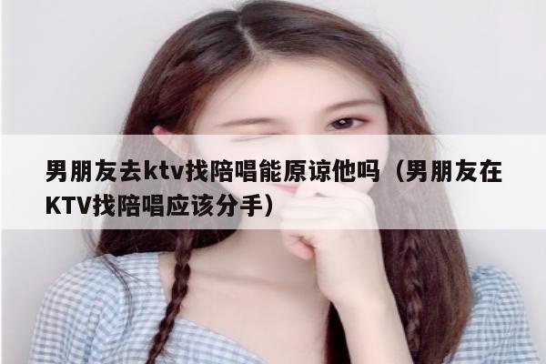 男朋友去ktv找陪唱能原谅他吗（男朋友在KTV找陪唱应该分手）