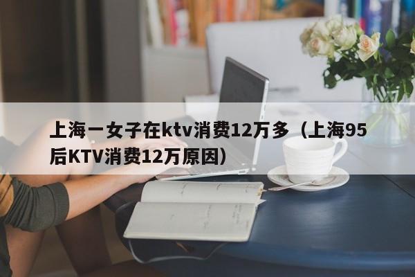 上海一女子在ktv消费12万多（上海95后KTV消费12万原因）