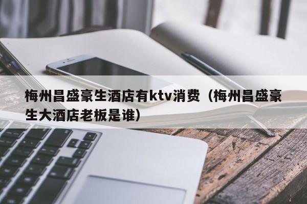 梅州昌盛豪生酒店有ktv消费（梅州昌盛豪生大酒店老板是谁）