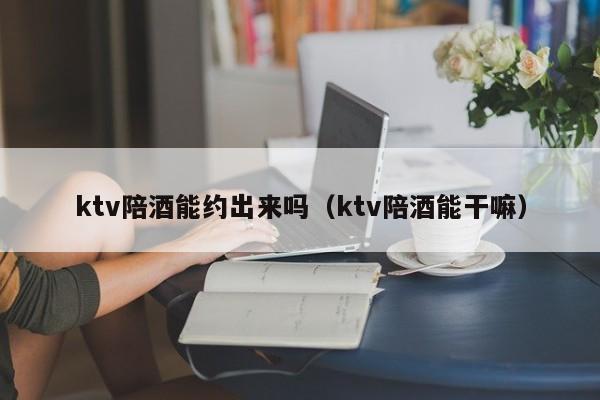 ktv陪酒能约出来吗（ktv陪酒能干嘛）