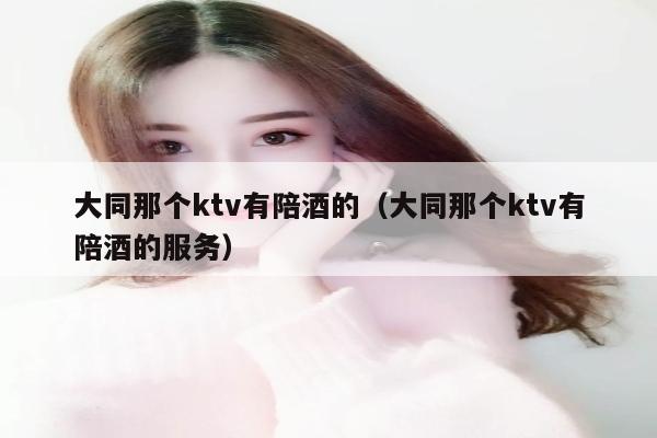 大同那个ktv有陪酒的（大同那个ktv有陪酒的服务）