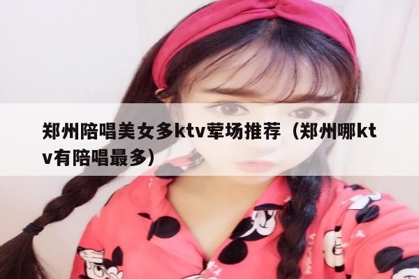 郑州陪唱美女多ktv荤场推荐（郑州哪ktv有陪唱最多）