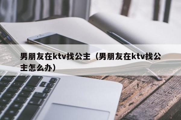 男朋友在ktv找公主（男朋友在ktv找公主怎么办）
