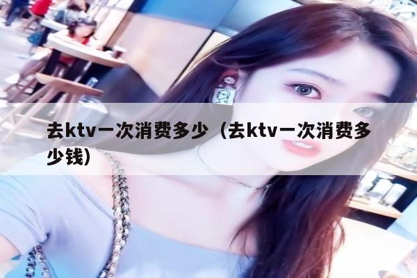 去ktv一次消费多少（去ktv一次消费多少钱）