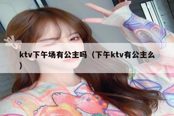 ktv下午场有公主吗（下午ktv有公主么）