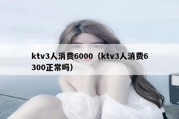 ktv3人消费6000（ktv3人消费6300正常吗）