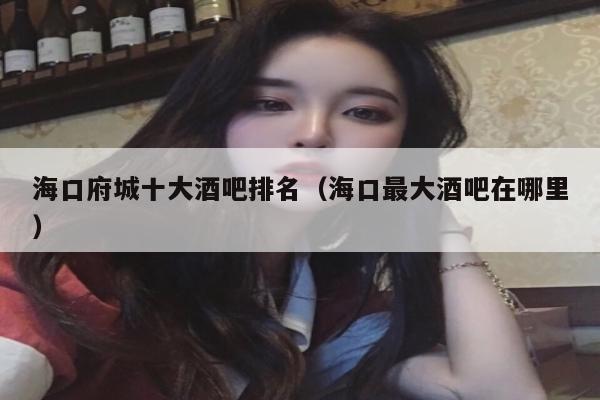 海口府城十大酒吧排名（海口最大酒吧在哪里）