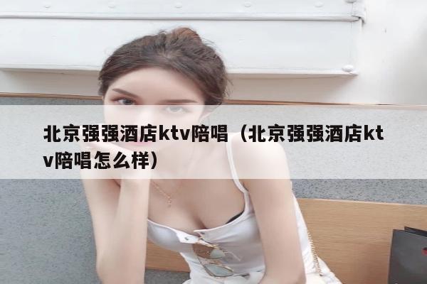 北京强强酒店ktv陪唱（北京强强酒店ktv陪唱怎么样）