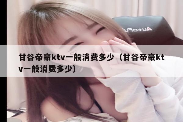 甘谷帝豪ktv一般消费多少（甘谷帝豪ktv一般消费多少）