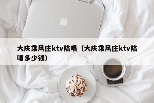 大庆乘风庄ktv陪唱（大庆乘风庄ktv陪唱多少钱）