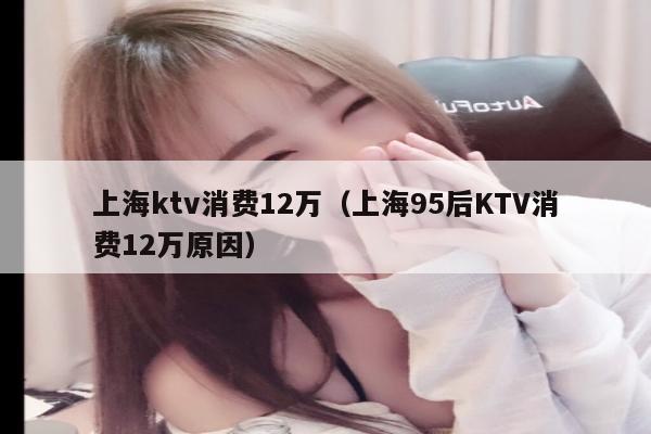 上海ktv消费12万（上海95后KTV消费12万原因）