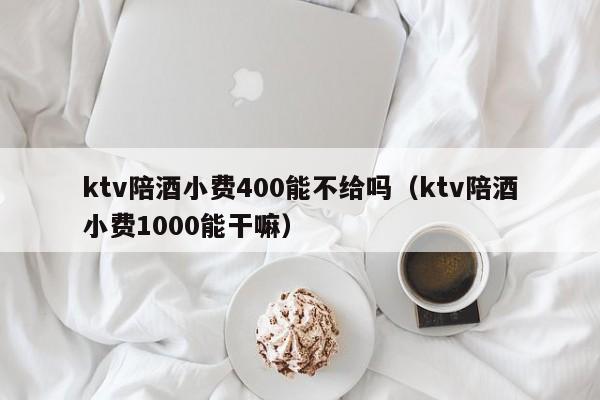 ktv陪酒小费400能不给吗（ktv陪酒小费1000能干嘛）