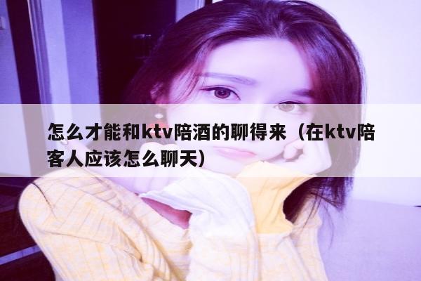 怎么才能和ktv陪酒的聊得来（在ktv陪客人应该怎么聊天）