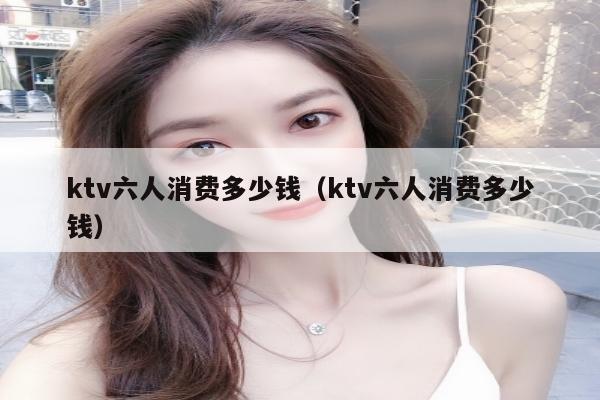 ktv六人消费多少钱（ktv六人消费多少钱）