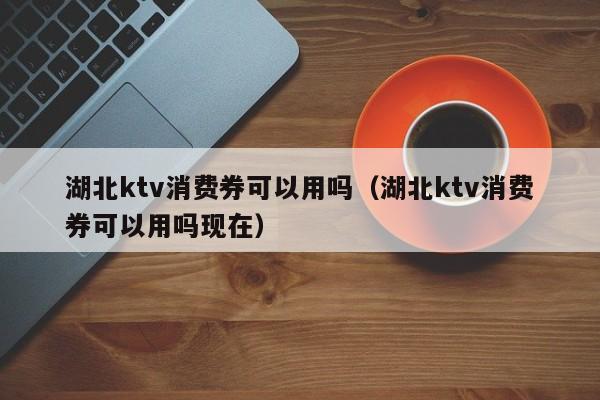 湖北ktv消费券可以用吗（湖北ktv消费券可以用吗现在）