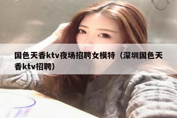 国色天香ktv夜场招聘女模特（深圳国色天香ktv招聘）