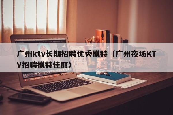 广州ktv长期招聘优秀模特（广州夜场KTV招聘模特佳丽）