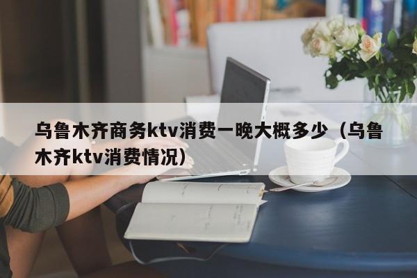 乌鲁木齐商务ktv消费一晚大概多少（乌鲁木齐ktv消费情况）