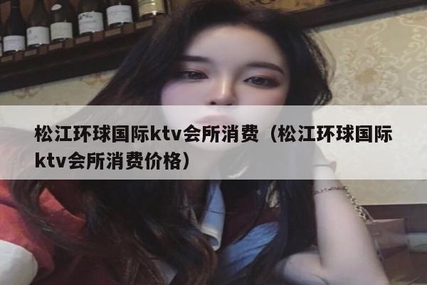 松江环球国际ktv会所消费（松江环球国际ktv会所消费价格）