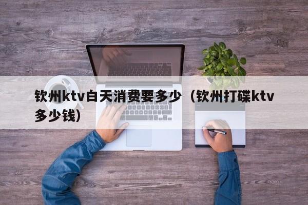 钦州ktv白天消费要多少（钦州打碟ktv多少钱）