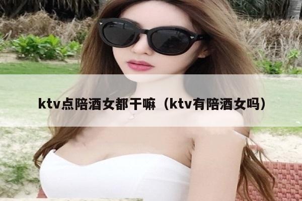 ktv点陪酒女都干嘛（ktv有陪酒女吗）