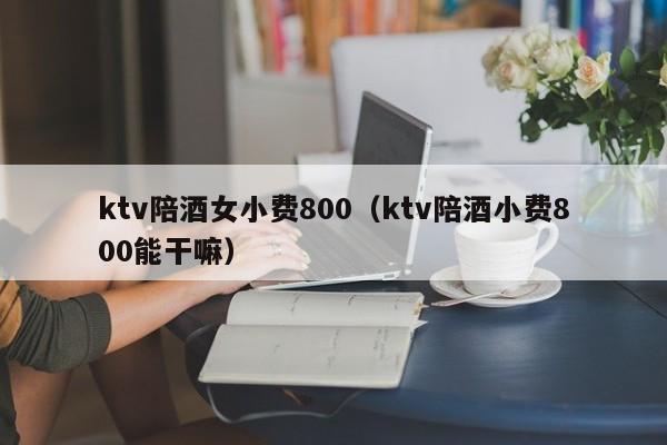 ktv陪酒女小费800（ktv陪酒小费800能干嘛）
