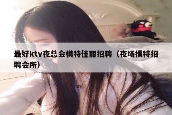 最好ktv夜总会模特佳丽招聘（夜场模特招聘会所）