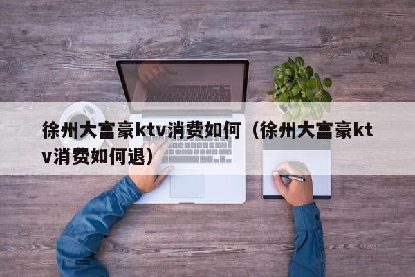 徐州大富豪ktv消费如何（徐州大富豪ktv消费如何退）