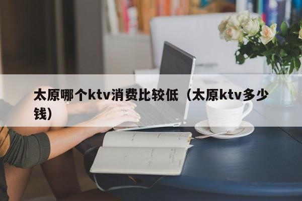 太原哪个ktv消费比较低（太原ktv多少钱）