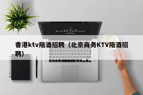 香港ktv陪酒招聘（北京商务KTV陪酒招聘）