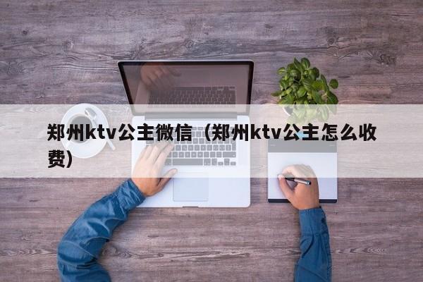 郑州ktv公主微信（郑州ktv公主怎么收费）