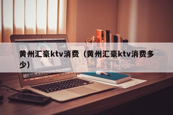 黄州汇豪ktv消费（黄州汇豪ktv消费多少）