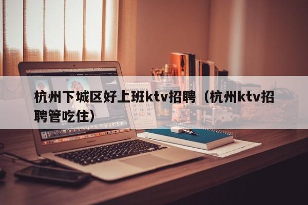 杭州下城区好上班ktv招聘（杭州ktv招聘管吃住）