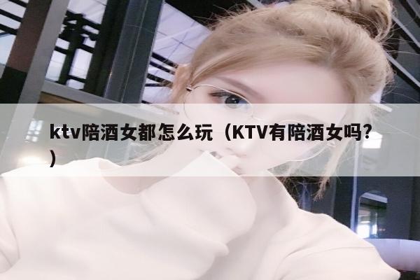 ktv陪酒女都怎么玩（KTV有陪酒女吗?）