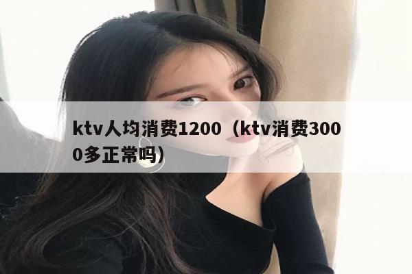 ktv人均消费1200（ktv消费3000多正常吗）