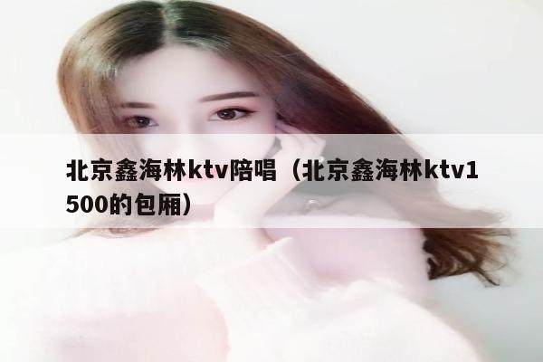 北京鑫海林ktv陪唱（北京鑫海林ktv1500的包厢）