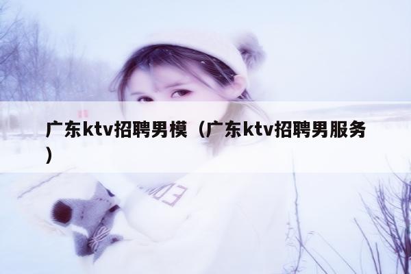 广东ktv招聘男模（广东ktv招聘男服务）
