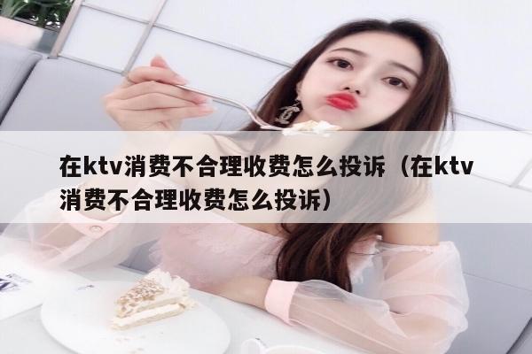 在ktv消费不合理收费怎么投诉（在ktv消费不合理收费怎么投诉）