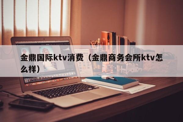 金鼎国际ktv消费（金鼎商务会所ktv怎么样）