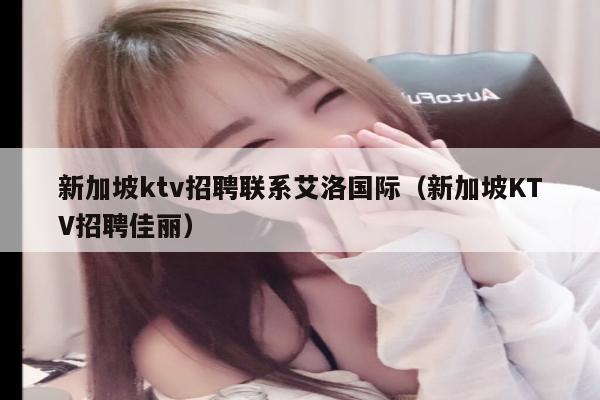 新加坡ktv招聘联系艾洛国际（新加坡KTV招聘佳丽）