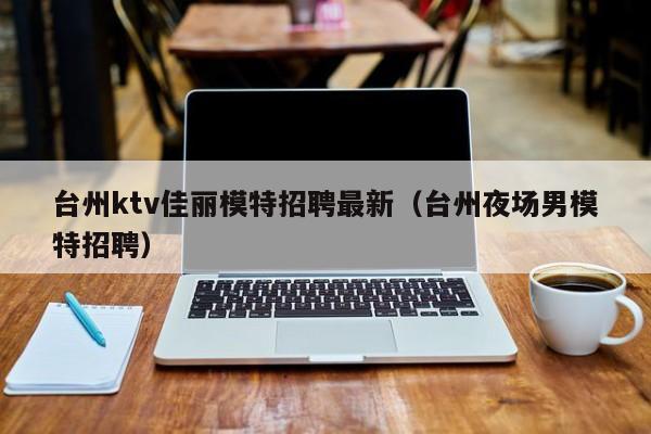 台州ktv佳丽模特招聘最新（台州夜场男模特招聘）