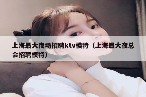 上海最大夜场招聘ktv模特（上海最大夜总会招聘模特）