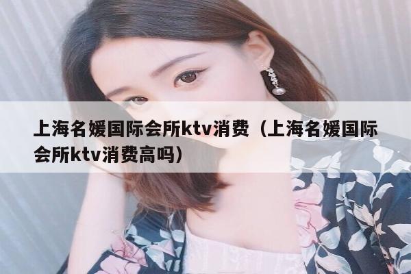上海名媛国际会所ktv消费（上海名媛国际会所ktv消费高吗）