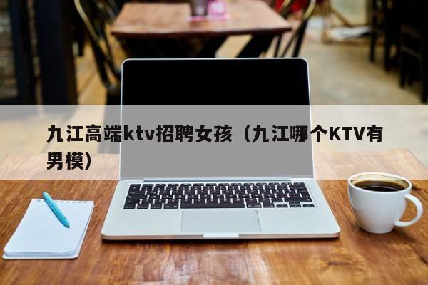 九江高端ktv招聘女孩（九江哪个KTV有男模）